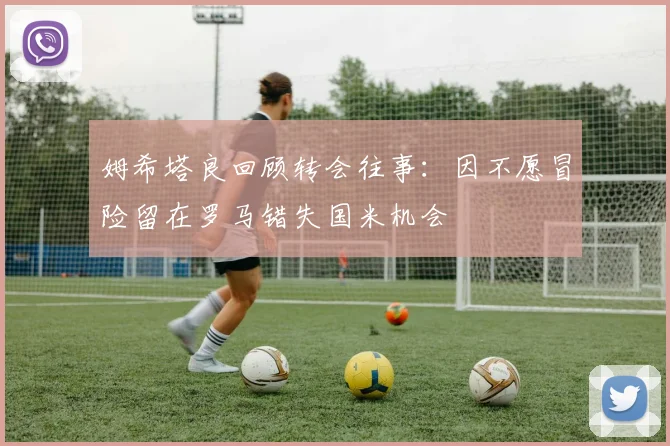 姆希塔良回顾转会往事：因不愿冒险留在罗马错失国米机会