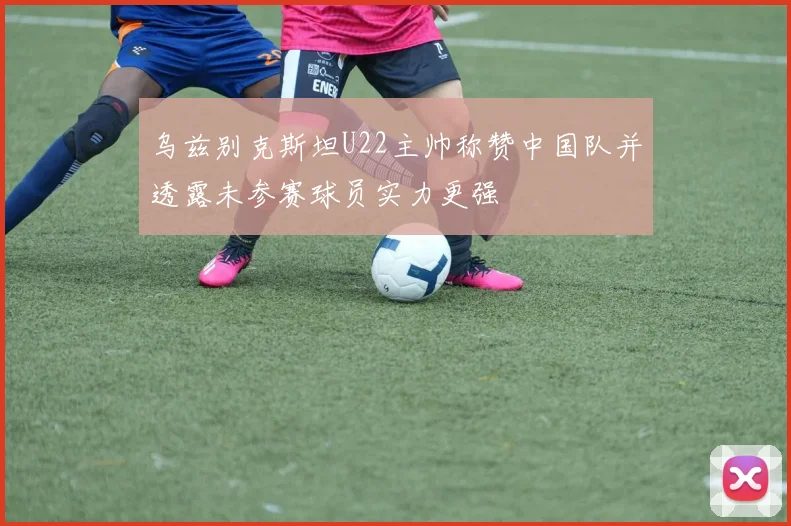 乌兹别克斯坦U22主帅称赞中国队并透露未参赛球员实力更强