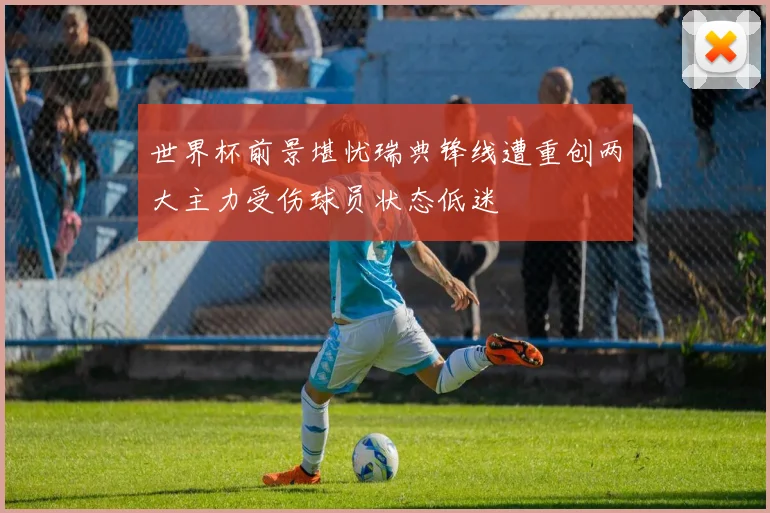 世界杯前景堪忧瑞典锋线遭重创两大主力受伤球员状态低迷