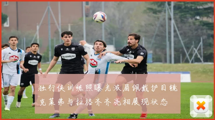 独行侠训练照曝光浓眉佩戴护目镜克莱弗与拉格齐齐亮相展现状态