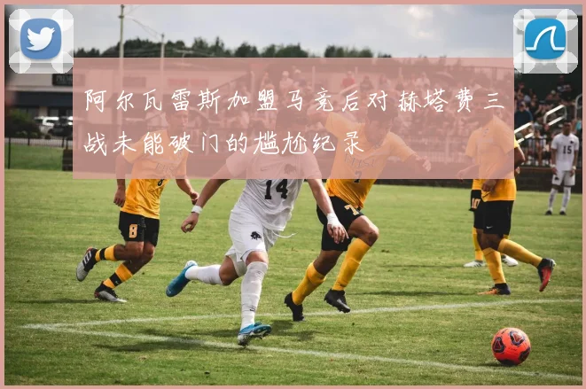 阿尔瓦雷斯加盟马竞后对赫塔费三战未能破门的尴尬纪录