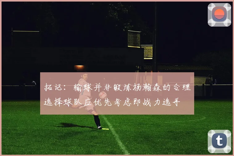 拓记：输球并非锻炼杨瀚森的合理选择球队应优先考虑即战力选手