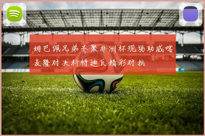 姆巴佩兄弟齐聚非洲杯现场助威喀麦隆对决科特迪瓦精彩对抗