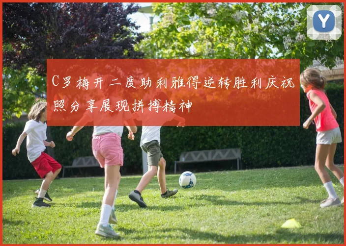 C罗梅开二度助利雅得逆转胜利庆祝照分享展现拼搏精神