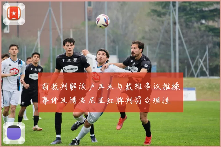 前裁判解读卢库米与戴维争议推搡事件及博洛尼亚红牌判罚合理性