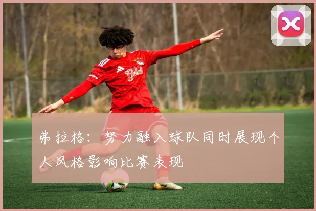 弗拉格：努力融入球队同时展现个人风格影响比赛表现