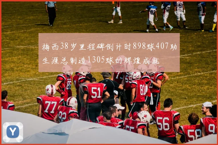 梅西38岁里程碑倒计时898球407助生涯总制造1305球的辉煌成就