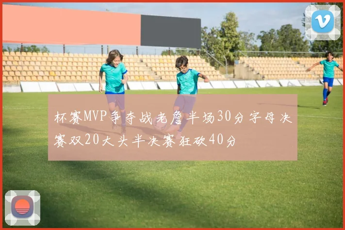 杯赛MVP争夺战老詹半场30分字母决赛双20大头半决赛狂砍40分
