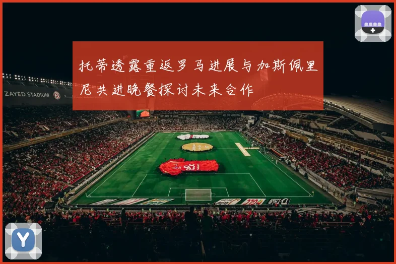 托蒂透露重返罗马进展与加斯佩里尼共进晚餐探讨未来合作