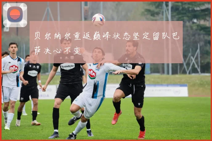 贝尔纳尔重返巅峰状态坚定留队巴萨决心不变