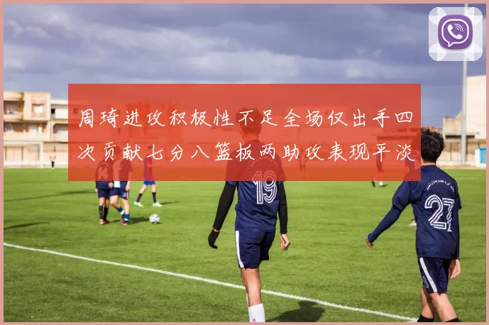 周琦进攻积极性不足全场仅出手四次贡献七分八篮板两助攻表现平淡