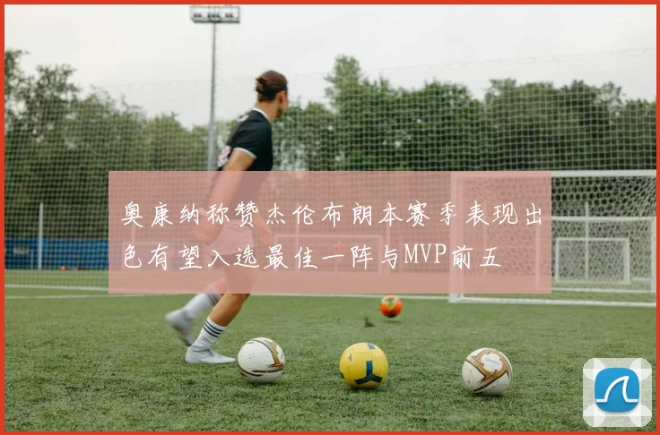 奥康纳称赞杰伦布朗本赛季表现出色有望入选最佳一阵与MVP前五