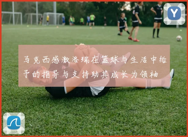 马克西感激洛瑞在篮球与生活中给予的指导与支持助其成长为领袖